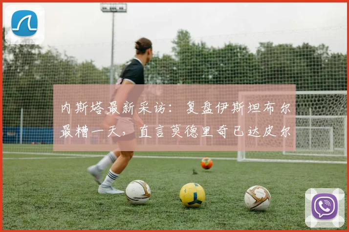 内斯塔最新采访：复盘伊斯坦布尔最糟一天，直言莫德里奇已达皮尔洛级别