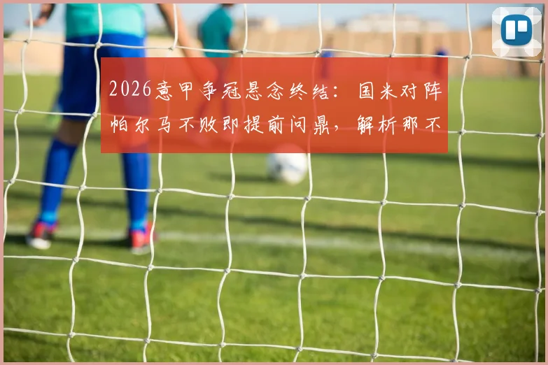 2026意甲争冠悬念终结：国米对阵帕尔马不败即提前问鼎，解析那不勒斯科莫平局影响