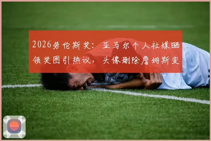 2026劳伦斯奖：亚马尔个人社媒晒领奖图引热议，头像删除詹姆斯变空白，最新动态解析