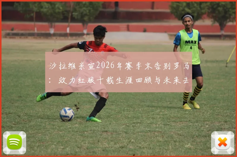 沙拉维亲宣2026年赛季末告别罗马：效力红狼十载生涯回顾与未来去向分析