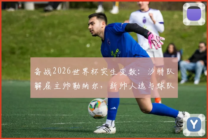 备战2026世界杯突生变数：沙特队解雇主帅勒纳尔，新帅人选与球队前景深度解析
