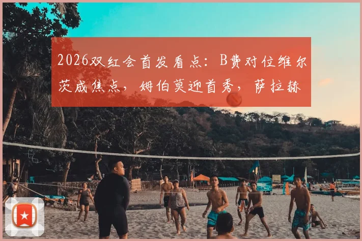 2026双红会首发看点:B费对位维尔茨成焦点,姆伯莫迎首秀,萨拉赫伊萨克伤缺影响解析