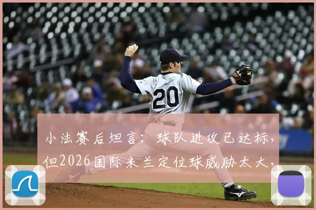 小法赛后坦言：球队进攻已达标，但2026国际米兰定位球威胁太大，如何破局？