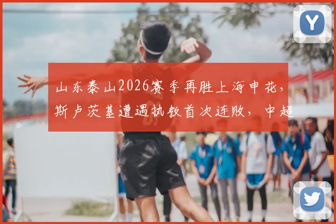 山东泰山2026赛季再胜上海申花，斯卢茨基遭遇执教首次连败，中超战术复盘与未来赛程展望