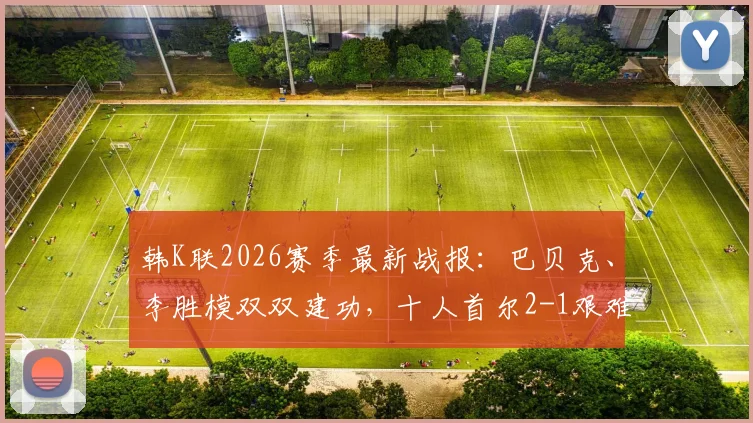 韩K联2026赛季最新战报:巴贝克、李胜模双双建功,十人首尔2-1艰难逆转十人江原,附全场进球集锦与技术统计深度解析