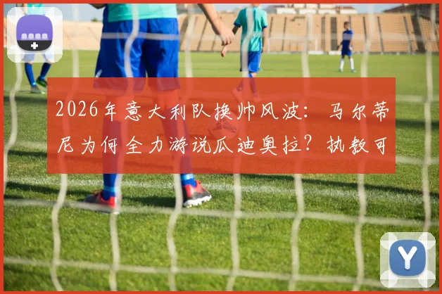 2026年意大利队换帅风波：马尔蒂尼为何全力游说瓜迪奥拉？执教可能性与球队前景分析
