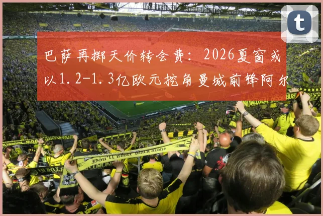 巴萨再掷天价转会费:2026夏窗或以1.2-1.3亿欧元挖角曼城前锋阿尔瓦雷斯