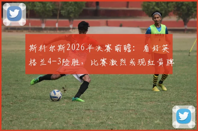 斯科尔斯2026半决赛前瞻：看好英格兰4-3险胜，比赛激烈或现红黄牌