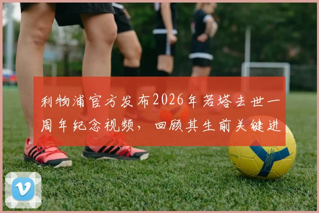 利物浦官方发布2026年若塔去世一周年纪念视频,回顾其生前关键进球与安菲尔德球迷悼念活动最新信息