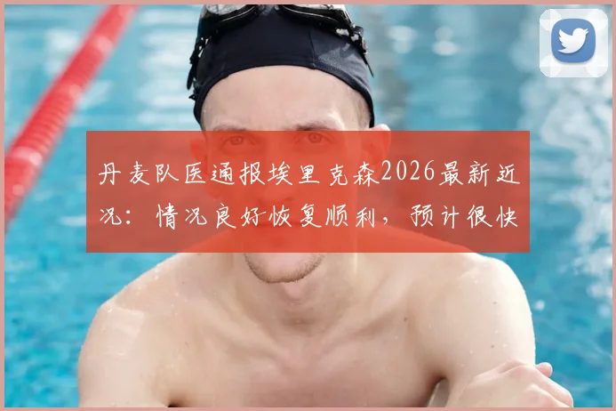 丹麦队医通报埃里克森2026最新近况：情况良好恢复顺利，预计很快可出院回家